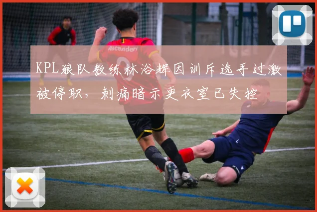 KPL狼队教练林浴辉因训斥选手过激被停职,刺痛暗示更衣室已失控