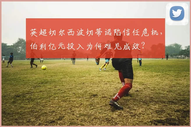 英超切尔西波切蒂诺陷信任危机，伯利亿元投入为何难见成效？