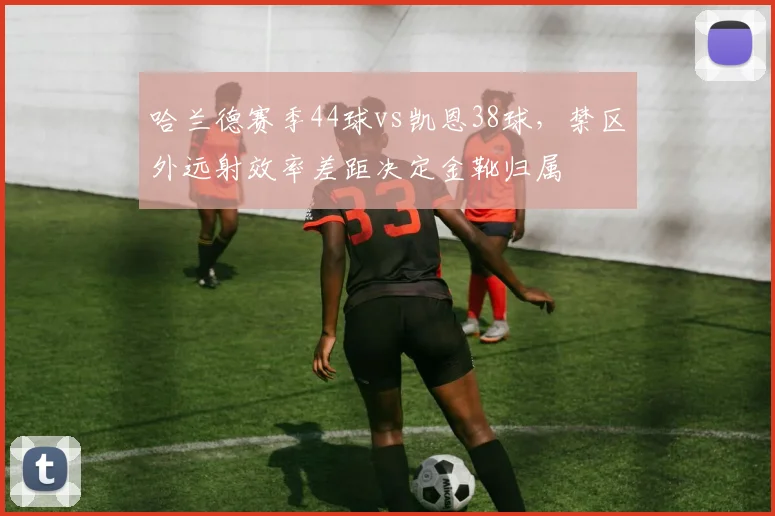 哈兰德赛季44球vs凯恩38球,禁区外远射效率差距决定金靴归属