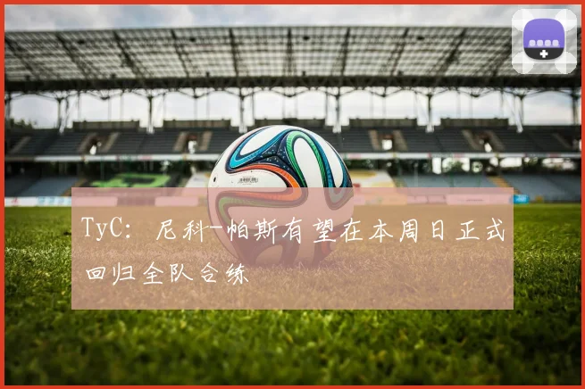 TyC:尼科-帕斯有望在本周日正式回归全队合练