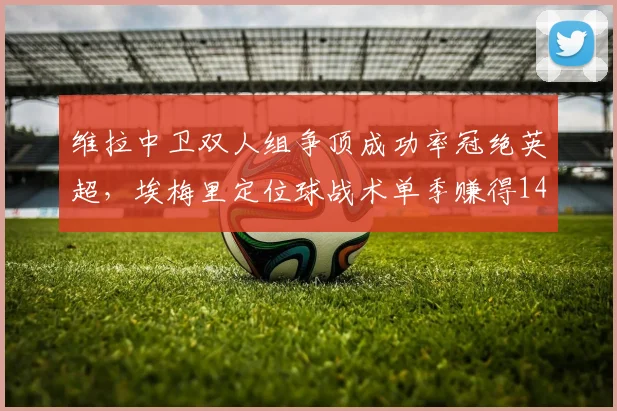 维拉中卫双人组争顶成功率冠绝英超，埃梅里定位球战术单季赚得14分
